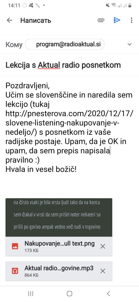 email to a radio station saying: Pozdravljeni, 
Učim se slovenščine in naredila sem lekcijo (tukaj http://pnesterova.com/2020/12/17/slovene-listening-nakupovanje-v-nedeljo/) s posnetkom iz vaše radijske postaje. Upam, da je OK in upam, da sem prepis napisala pravilno :) 
Hvala in vesel božič!
